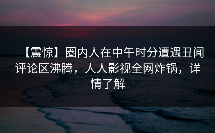 【震惊】圈内人在中午时分遭遇丑闻评论区沸腾，人人影视全网炸锅，详情了解