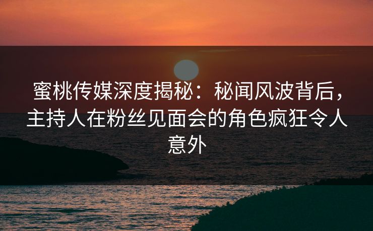 蜜桃传媒深度揭秘：秘闻风波背后，主持人在粉丝见面会的角色疯狂令人意外