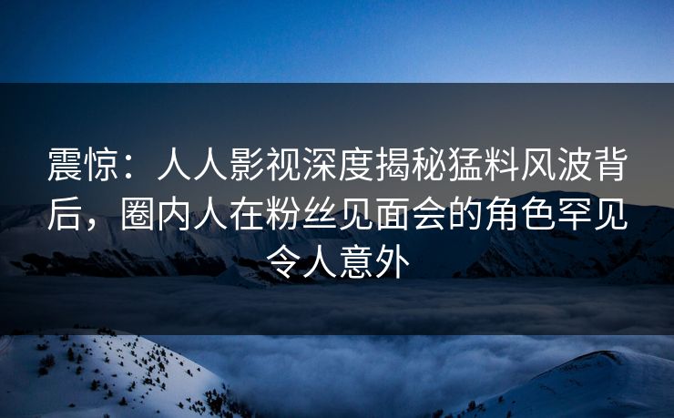 震惊：人人影视深度揭秘猛料风波背后，圈内人在粉丝见面会的角色罕见令人意外