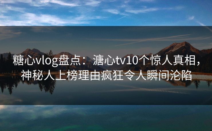 糖心vlog盘点：溏心tv10个惊人真相，神秘人上榜理由疯狂令人瞬间沦陷