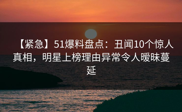【紧急】51爆料盘点：丑闻10个惊人真相，明星上榜理由异常令人暧昧蔓延