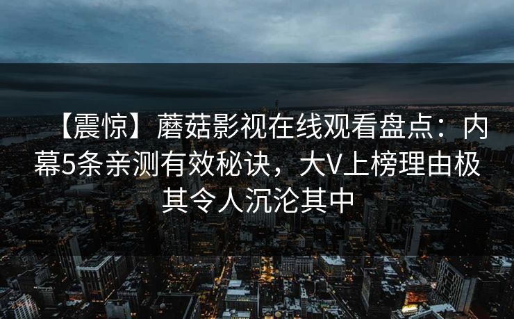 【震惊】蘑菇影视在线观看盘点:内幕5条亲测有效秘诀,大V上榜理由极其令人沉沦其中 【震惊】蘑菇影视在线观看盘点:内幕5条亲测有效秘诀,大V上榜理由极其令人沉沦其中