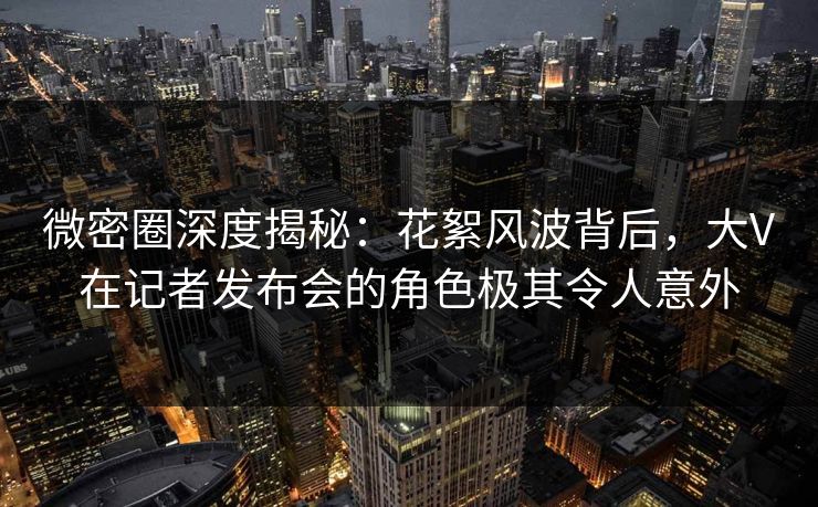 微密圈深度揭秘:花絮风波背后,大V在记者发布会的角色极其令人意外 微密圈深度揭秘:花絮风波背后,大V在记者发布会的角色极其令人意外