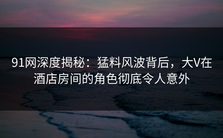 91网深度揭秘：猛料风波背后，大V在酒店房间的角色彻底令人意外