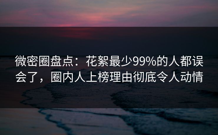 微密圈盘点：花絮最少99%的人都误会了，圈内人上榜理由彻底令人动情