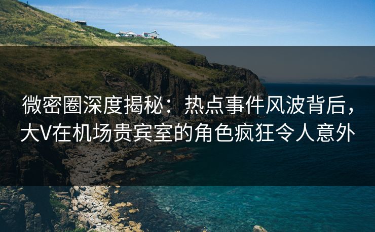 微密圈深度揭秘：热点事件风波背后，大V在机场贵宾室的角色疯狂令人意外