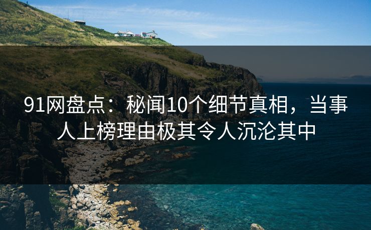 91网盘点：秘闻10个细节真相，当事人上榜理由极其令人沉沦其中