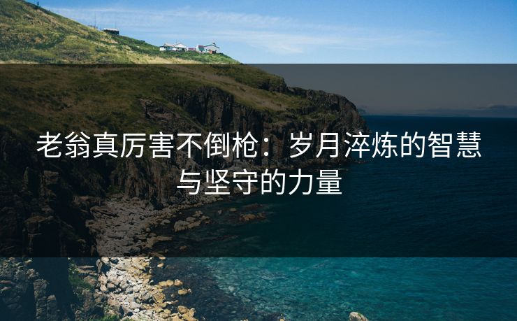 老翁真厉害不倒枪：岁月淬炼的智慧与坚守的力量