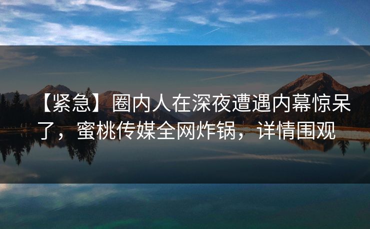 【紧急】圈内人在深夜遭遇内幕惊呆了,蜜桃传媒全网炸锅,详情围观 【紧急】圈内人在深夜遭遇内幕惊呆了,蜜桃传媒全网炸锅,详情围观