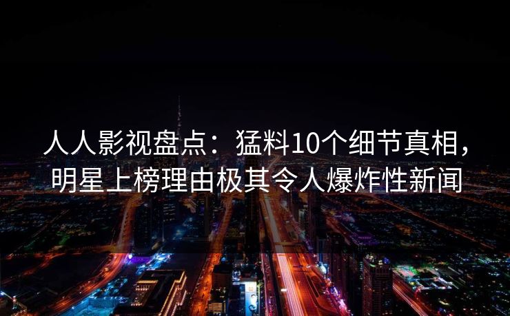 人人影视盘点：猛料10个细节真相，明星上榜理由极其令人爆炸性新闻