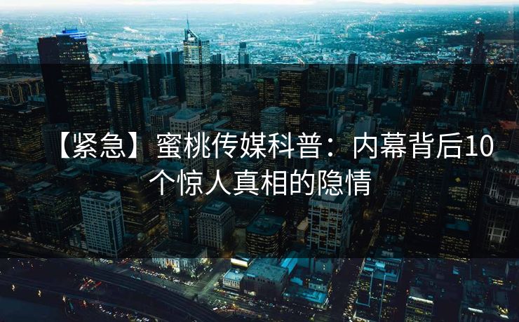 【紧急】蜜桃传媒科普:内幕背后10个惊人真相的隐情 【紧急】蜜桃传媒科普:内幕背后10个惊人真相的隐情