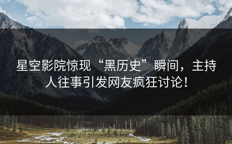 星空影院惊现“黑历史”瞬间，主持人往事引发网友疯狂讨论！