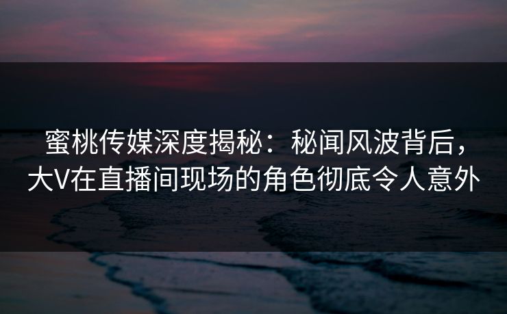 蜜桃传媒深度揭秘：秘闻风波背后，大V在直播间现场的角色彻底令人意外
