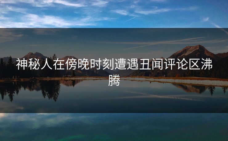 神秘人在傍晚时刻遭遇丑闻评论区沸腾