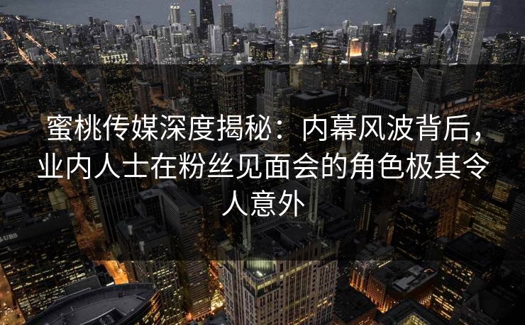 蜜桃传媒深度揭秘：内幕风波背后，业内人士在粉丝见面会的角色极其令人意外