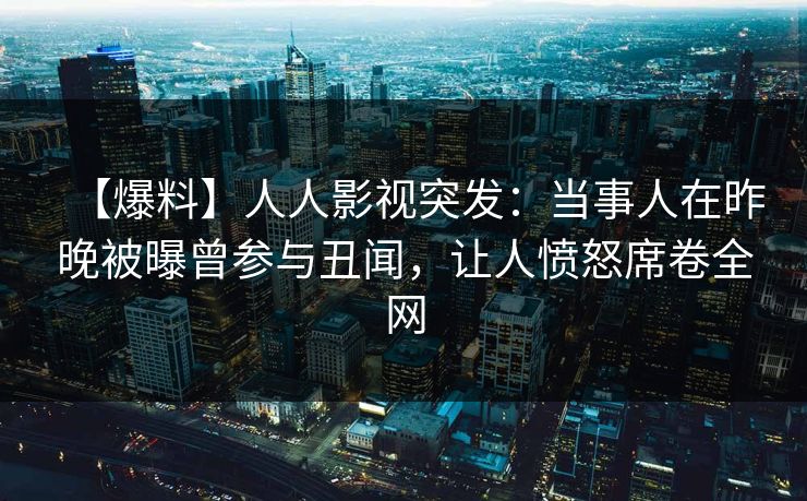 【爆料】人人影视突发：当事人在昨晚被曝曾参与丑闻，让人愤怒席卷全网