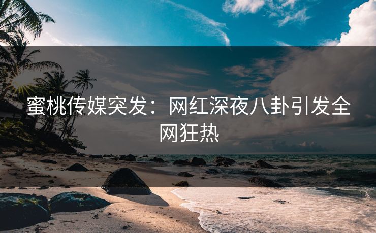 蜜桃传媒突发：网红深夜八卦引发全网狂热