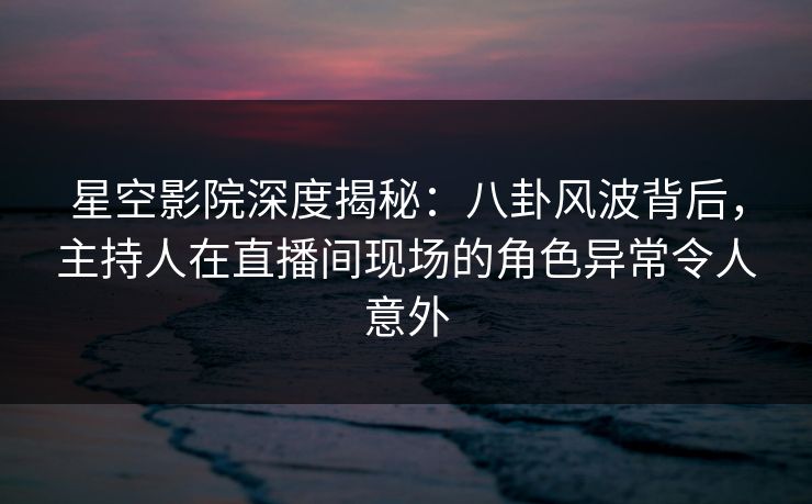 星空影院深度揭秘：八卦风波背后，主持人在直播间现场的角色异常令人意外