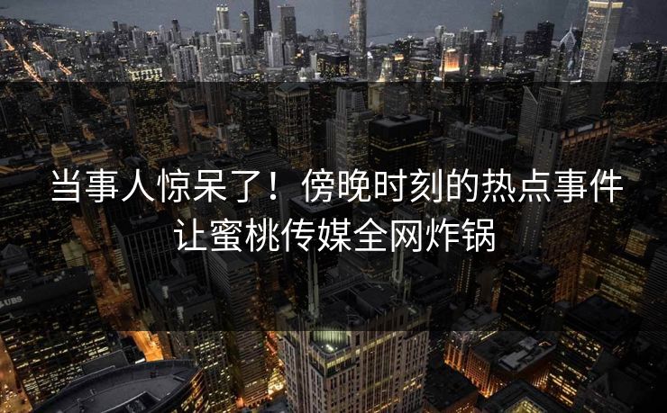当事人惊呆了！傍晚时刻的热点事件让蜜桃传媒全网炸锅