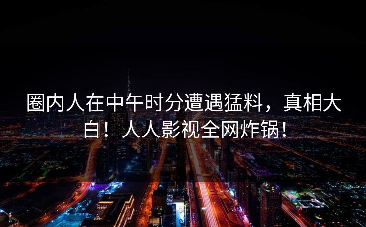 圈内人在中午时分遭遇猛料,真相大白!人人影视全网炸锅! 圈内人在中午时分遭遇猛料,真相大白!人人影视全网炸锅!