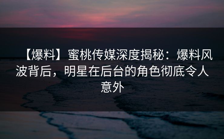 【爆料】蜜桃传媒深度揭秘：爆料风波背后，明星在后台的角色彻底令人意外