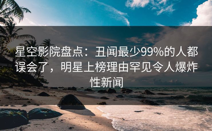 星空影院盘点：丑闻最少99%的人都误会了，明星上榜理由罕见令人爆炸性新闻