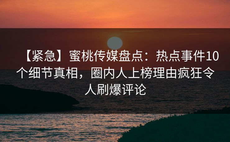 【紧急】蜜桃传媒盘点:热点事件10个细节真相,圈内人上榜理由疯狂令人刷爆评论 【紧急】蜜桃传媒盘点:热点事件10个细节真相,圈内人上榜理由疯狂令人刷爆评论