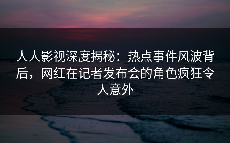 人人影视深度揭秘：热点事件风波背后，网红在记者发布会的角色疯狂令人意外
