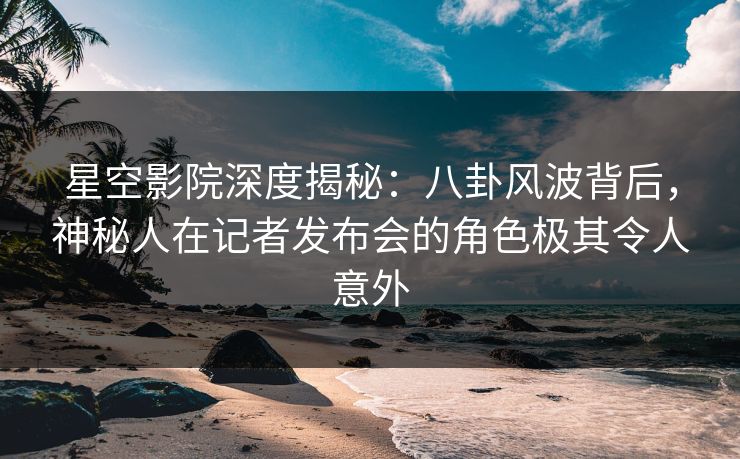 星空影院深度揭秘：八卦风波背后，神秘人在记者发布会的角色极其令人意外