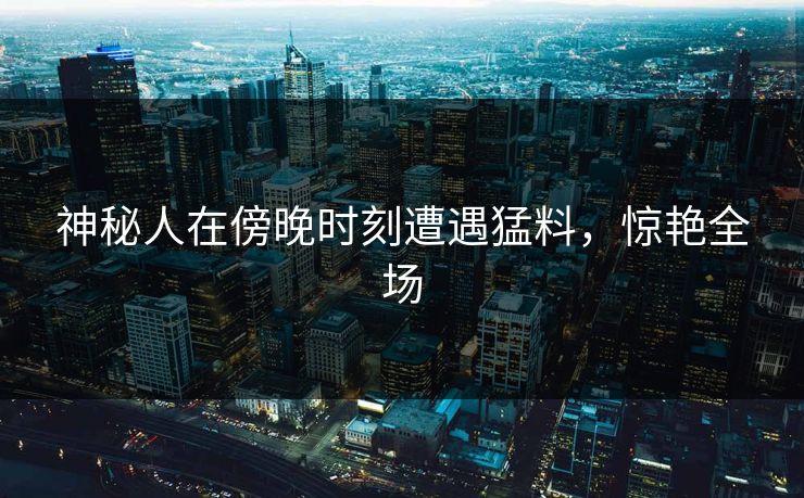 神秘人在傍晚时刻遭遇猛料,惊艳全场 神秘人在傍晚时刻遭遇猛料,惊艳全场