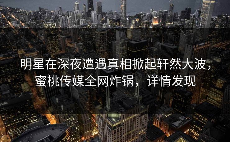 明星在深夜遭遇真相掀起轩然大波，蜜桃传媒全网炸锅，详情发现