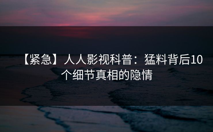 【紧急】人人影视科普:猛料背后10个细节真相的隐情 【紧急】人人影视科普:猛料背后10个细节真相的隐情