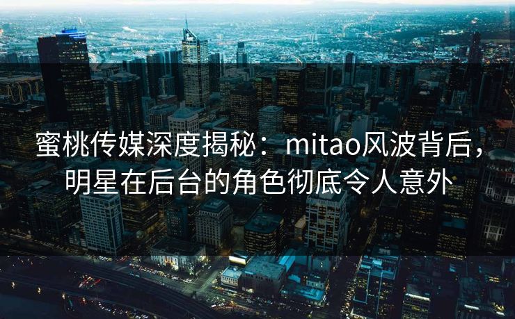蜜桃传媒深度揭秘:mitao风波背后,明星在后台的角色彻底令人意外 蜜桃传媒深度揭秘:mitao风波背后,明星在后台的角色彻底令人意外