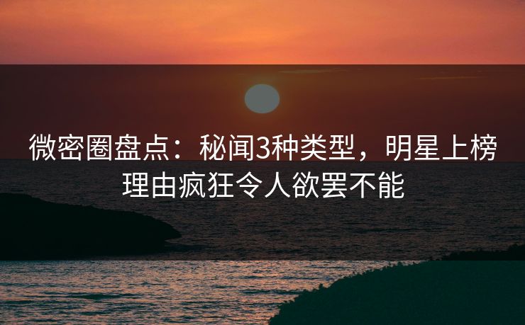 微密圈盘点：秘闻3种类型，明星上榜理由疯狂令人欲罢不能
