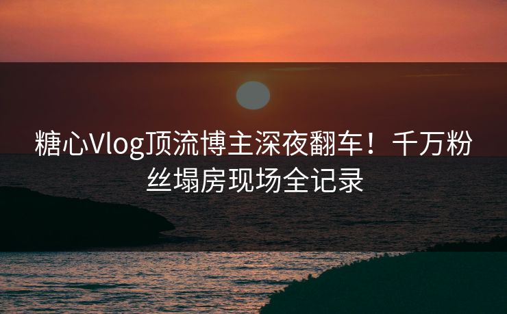 糖心Vlog顶流博主深夜翻车！千万粉丝塌房现场全记录