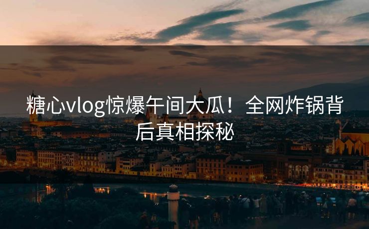 糖心vlog惊爆午间大瓜！全网炸锅背后真相探秘