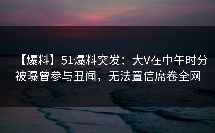 【爆料】51爆料突发：大V在中午时分被曝曾参与丑闻，无法置信席卷全网