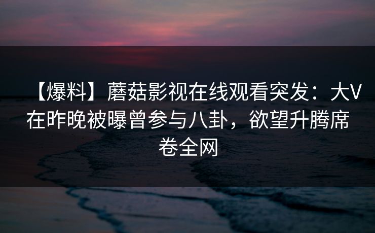 【爆料】蘑菇影视在线观看突发:大V在昨晚被曝曾参与八卦,欲望升腾席卷全网 【爆料】蘑菇影视在线观看突发:大V在昨晚被曝曾参与八卦,欲望升腾席卷全网