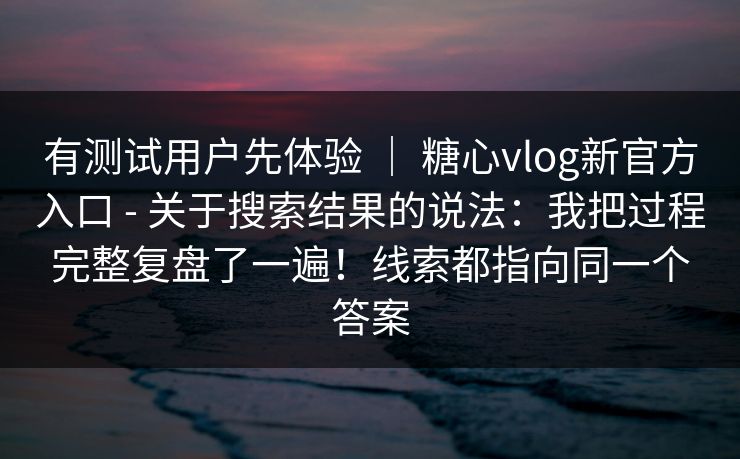 有测试用户先体验 | 糖心vlog新官方入口 - 关于搜索结果的说法:我把过程完整复盘了一遍!线索都指向同一个答案 有测试用户先体验 | 糖心vlog新官方入口 - 关于搜索结果的说法:我把过程完整复盘了一遍!线索都指向同一个答案