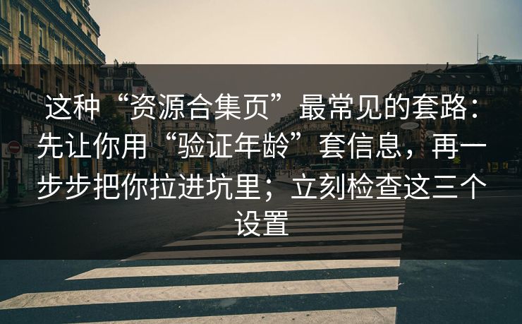 这种“资源合集页”最常见的套路：先让你用“验证年龄”套信息，再一步步把你拉进坑里；立刻检查这三个设置