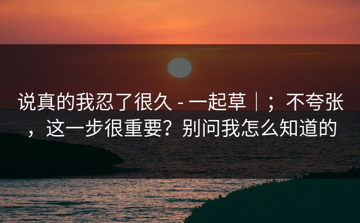 说真的我忍了很久 - 一起草｜；不夸张，这一步很重要？别问我怎么知道的