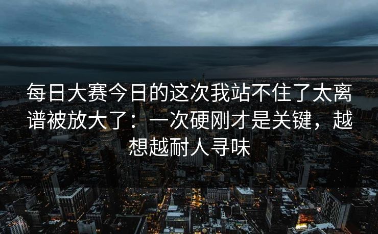 每日大赛今日的这次我站不住了太离谱被放大了:一次硬刚才是关键,越想越耐人寻味 每日大赛今日的这次我站不住了太离谱被放大了:一次硬刚才是关键,越想越耐人寻味