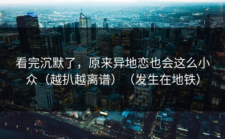 看完沉默了，原来异地恋也会这么小众（越扒越离谱）（发生在地铁）