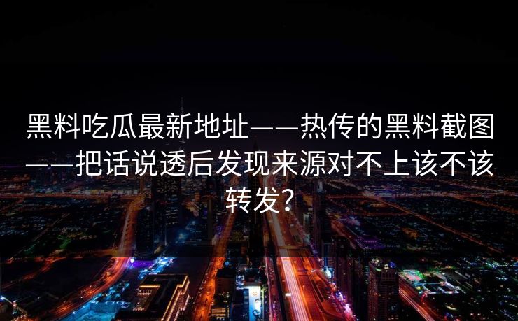 黑料吃瓜最新地址——热传的黑料截图——把话说透后发现来源对不上该不该转发？