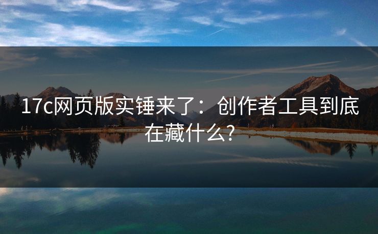 17c网页版实锤来了：创作者工具到底在藏什么?