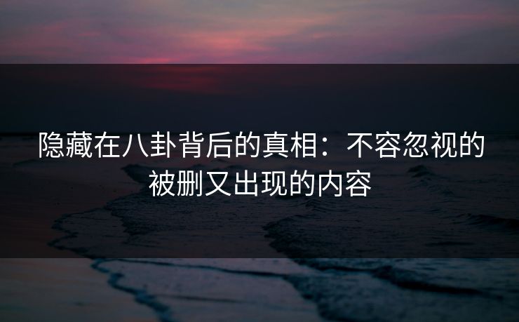 隐藏在八卦背后的真相：不容忽视的被删又出现的内容