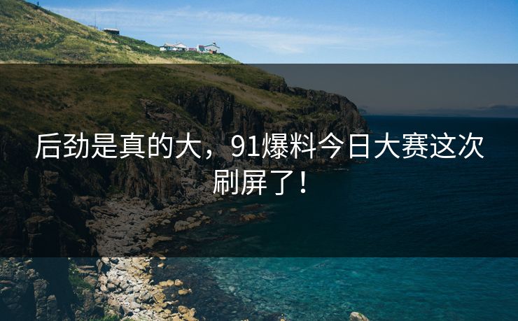 后劲是真的大，91爆料今日大赛这次刷屏了！