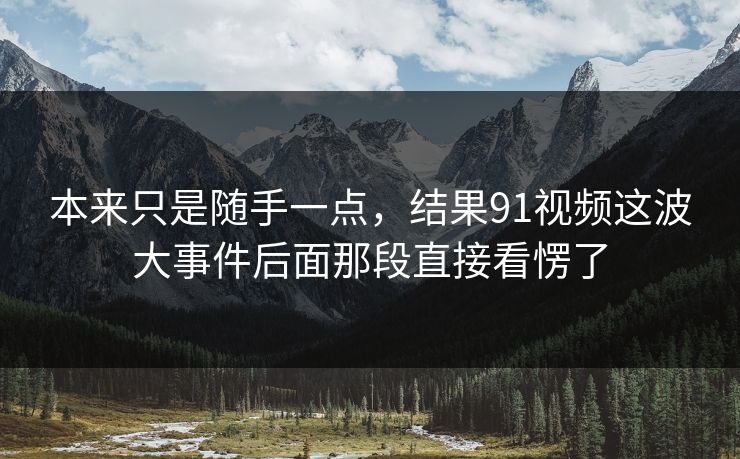 本来只是随手一点，结果91视频这波大事件后面那段直接看愣了