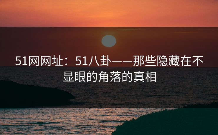 51网网址:51八卦——那些隐藏在不显眼的角落的真相 51网网址:51八卦——那些隐藏在不显眼的角落的真相